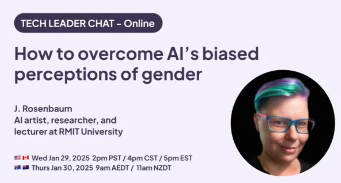 TECH LEADER CHAT - Online How to overcome Al's biased perceptions of gender J. Rosenbaum Al artist, researcher, and lecturer at RMIT University •- Wed Jan 29, 2025 2pm PST / 4pm CST / 5pm EST ea a Thurs Jan 30, 2025 9am AEDT / 11am NZDT